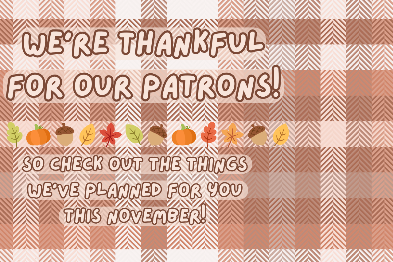 brown plaid background with all text colored off-white with brown edges reading "We're thankful for our Patrons! So check out the things we have planned for you this November!" with various fall leaves, pumpkins, and acorns around the text